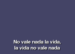 No vale nada la Vida,
la Vida no vale nada