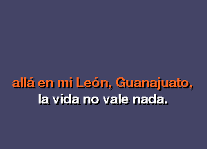 allai en mi Le6n, Guanajuato,
la Vida no vale nada.