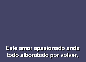 Este amor apasionado anda
todo alboratado por volver,