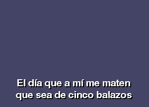 El dfa que a mi me maten
que sea de cinco balazos