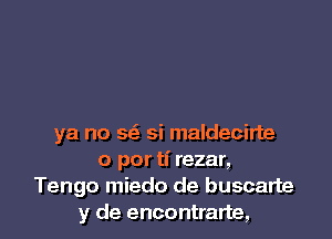 ya no se'e si maldecirte
o por ti rezar,
Tengo miedo de buscalte
y de encontrarte,