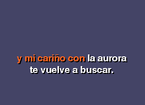 y mi cariflo con la aurora
te vuelve a buscar.