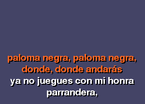 paloma negra, paloma negra,
donde, donde andara'ls
ya no juegues con mi honra
parrandera,