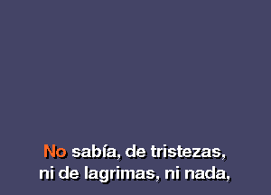 No sabfa, de tristezas,
ni de lagrimas, ni nada,