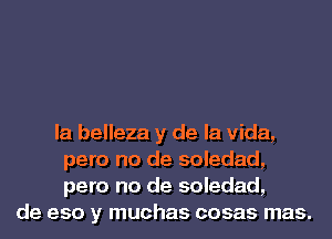 la belleza y de la Vida,
pero no de soledad,
pero no de soledad,
de eso y muchas cosas mas.