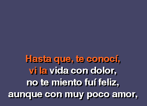 Hasta que, te conoci,

vi la Vida con dolor,

no te miento fuifeliz,
aunque con muy poco amor,