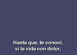 Hasta que, te conoci,
vi la Vida con dolor,