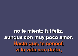 no te miento fuifeliz,
aunque con muy poco amor.

Hasta que, te conoci,

vi la Vida con dolor,