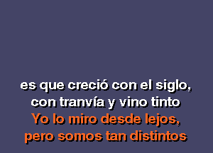 es que creci6 con el siglo,
con tranvfa y vino tinto
Yo lo miro desde leios,

pero somos tan distintos