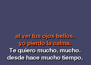 al ver tus ojos bellos,
yo pierdo la calma.
Te quiero mucho, mucho.
desde hace mucho tiempo,
