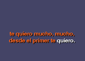 te quiero mucho, mucho,
desde el primer te quiero.