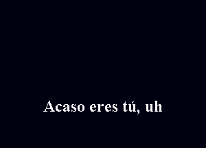 Acaso eres tl'l, uh