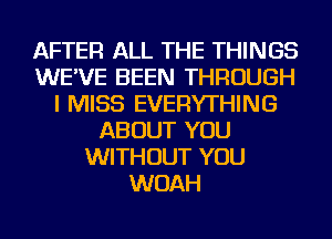AFTER ALL THE THINGS
WE'VE BEEN THROUGH
I MISS EVERYTHING
ABOUT YOU
WITHOUT YOU
WOAH