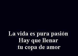 La Vida es pura pasifm
Hay que llenar
tu copa de amor