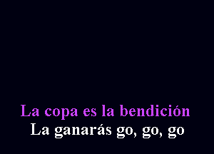 La copa es la bendicidn
La ganarzis go, g0, g0