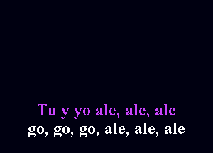 Tu y yo ale, ale, ale
go, go, go, ale, ale, ale