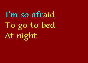 I'm so afraid
To go to bed

At night