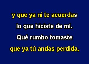 y que ya ni te acuerdas
lo que hiciste de mi.

0w rumbo tomaste

que ya to andas perdida,