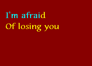 I'm afraid
Of losing you