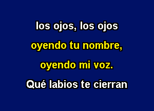 los ojos, los ojos

oyendo tu nombre,
oyendo mi voz.

QUt'e labios te cierran