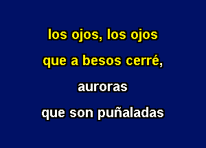 los ojos, los ojos

que a besos cerrt'a,
auroras

que son purialadas