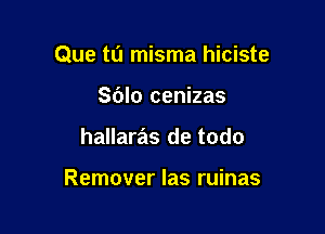Que tu misma hiciste

Sblo cenizas
hallaras de todo

Remover Ias ruinas