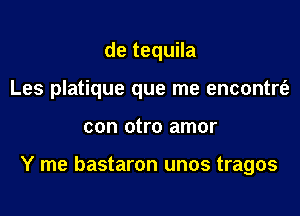 de tequila
Les platique que me encontrt'e

con otro amor

Y me bastaron unos tragos