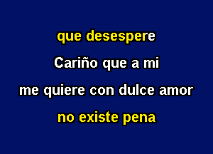 que desespere

Caririo que a mi

me quiere con dulce amor

no existe pena