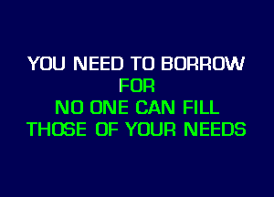 YOU NEED TO BORROW
FOR
NO ONE CAN FILL
THOSE OF YOUR NEEDS