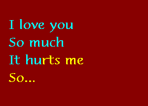 I love you
So much

It hurts me
So...