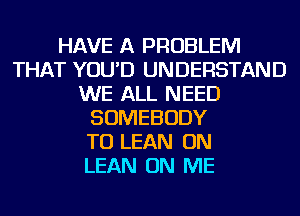 HAVE A PROBLEM
THAT YOU'D UNDERSTAND
WE ALL NEED
SOMEBODY
TO LEAN ON
LEAN ON ME