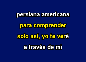 persiana americana

para comprender

solo asi, yo te vert'a

a travies de mi