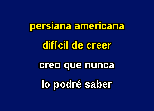 persiana americana
dificil de creer

creo que nunca

lo podrfe saber