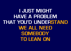 I JUST MIGHT
HAVE A PROBLEM
THAT YOU'D UNDERSTAND
WE ALL NEED
SOMEBODY
TU LEAN ON