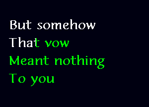 But somehow
That vow

Meant nothing
To you