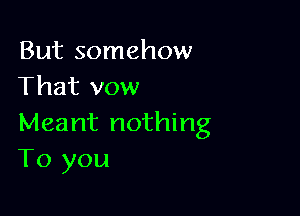 But somehow
That vow

Meant nothing
To you