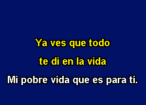 Ya ves que todo

te di en la vida

Mi pobre Vida que es para ti.