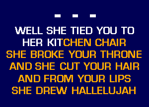 WELL SHE TIED YOU TO
HER KITCHEN CHAIR
SHE BROKE YOUR THRONE
AND SHE CUT YOUR HAIR
AND FROM YOUR LIPS
SHE DREW HALLELUJAH