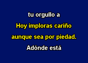 tu orgullo a

Hoy imploras carifio

aunque sea por piedad.

Adbnde esta