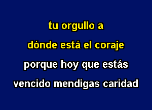 tu orgullo a
d6nde esta el coraje

porque hoy que estas

vencido mendigas caridad