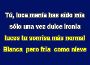 Tu, loca mania has sido mia
sblo una vez dulce ironia
luces tu sonrisa mas normal

Blanca pero fria como nieve