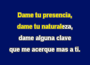 Dame tu presencia,

dame tu naturaleza,

dame alguna clave

que me acerque mas a ti.