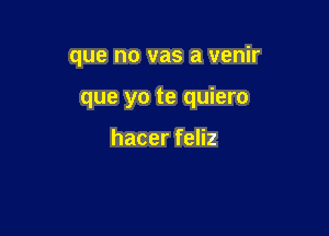 que no vas a venir

que yo te quiero

hacer feliz