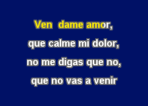 Ven dame amor,

que calme mi dolor,

no me digas que no,

que no vas a venir