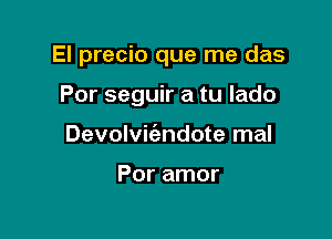 El precio que me das

Por seguir a tu Iado
Devolvic'endote mal

Por amor