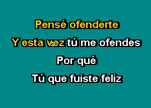 Pensie ofenderte
Y esta Vzez to me ofendes

Porqu

TU que fuiste feliz