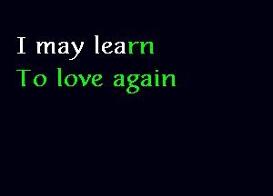 I may learn
To love again