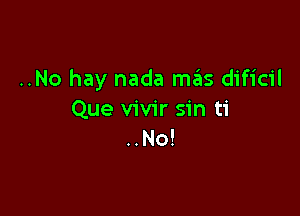 ..No hay nada mas dificil

Que vivir sin ti
..No!