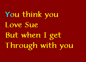 You think you
Love Sue

But when I get
Through with you