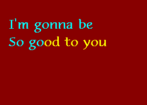 I'm gonna be
So good to you